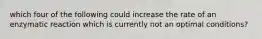 which four of the following could increase the rate of an enzymatic reaction which is currently not an optimal conditions?
