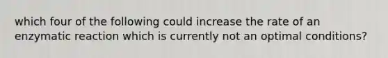 which four of the following could increase the rate of an enzymatic reaction which is currently not an optimal conditions?