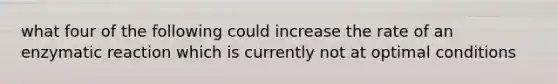 what four of the following could increase the rate of an enzymatic reaction which is currently not at optimal conditions