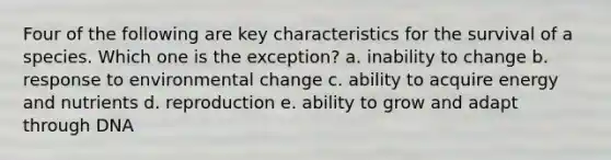 Four of the following are key characteristics for the survival of a species. Which one is the exception?​ a. ​inability to change b. ​response to environmental change c. ​ability to acquire energy and nutrients d. ​reproduction e. ​ability to grow and adapt through DNA