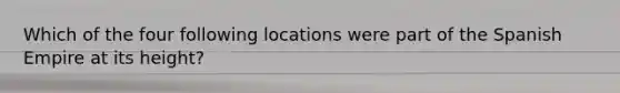 Which of the four following locations were part of the Spanish Empire at its height?