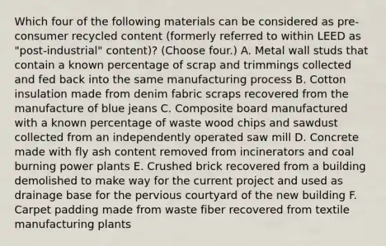 Which four of the following materials can be considered as pre-consumer recycled content (formerly referred to within LEED as "post-industrial" content)? (Choose four.) A. Metal wall studs that contain a known percentage of scrap and trimmings collected and fed back into the same manufacturing process B. Cotton insulation made from denim fabric scraps recovered from the manufacture of blue jeans C. Composite board manufactured with a known percentage of waste wood chips and sawdust collected from an independently operated saw mill D. Concrete made with fly ash content removed from incinerators and coal burning power plants E. Crushed brick recovered from a building demolished to make way for the current project and used as drainage base for the pervious courtyard of the new building F. Carpet padding made from waste fiber recovered from textile manufacturing plants