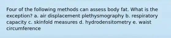 Four of the following methods can assess body fat. What is the exception? a. air displacement plethysmography b. respiratory capacity c. skinfold measures d. hydrodensitometry e. waist circumference