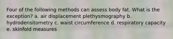 Four of the following methods can assess body fat. What is the exception? a. air displacement plethysmography b. hydrodensitometry c. waist circumference d. respiratory capacity e. skinfold measures