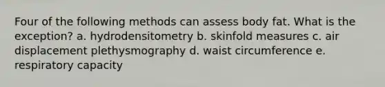 Four of the following methods can assess body fat. What is the exception? a. hydrodensitometry b. skinfold measures c. air displacement plethysmography d. waist circumference e. respiratory capacity