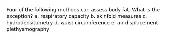 Four of the following methods can assess body fat. What is the exception? a. respiratory capacity b. skinfold measures c. hydrodensitometry d. waist circumference e. air displacement plethysmography