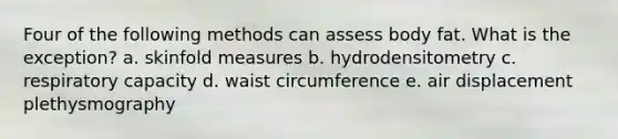 Four of the following methods can assess body fat. What is the exception? a. skinfold measures b. hydrodensitometry c. respiratory capacity d. waist circumference e. air displacement plethysmography