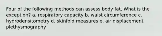 Four of the following methods can assess body fat. What is the exception? a. respiratory capacity b. waist circumference c. hydrodensitometry d. skinfold measures e. air displacement plethysmography