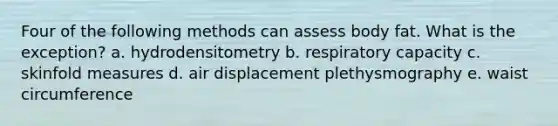 Four of the following methods can assess body fat. What is the exception? a. hydrodensitometry b. respiratory capacity c. skinfold measures d. air displacement plethysmography e. waist circumference