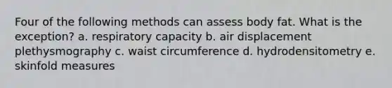 Four of the following methods can assess body fat. What is the exception? a. respiratory capacity b. air displacement plethysmography c. waist circumference d. hydrodensitometry e. skinfold measures