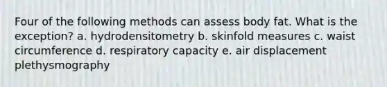 Four of the following methods can assess body fat. What is the exception? a. hydrodensitometry b. skinfold measures c. waist circumference d. respiratory capacity e. air displacement plethysmography