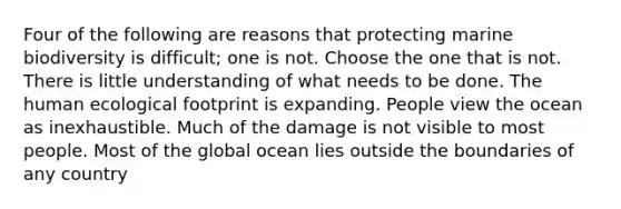 Four of the following are reasons that protecting marine biodiversity is difficult; one is not. Choose the one that is not. There is little understanding of what needs to be done. The human ecological footprint is expanding. People view the ocean as inexhaustible. Much of the damage is not visible to most people. Most of the global ocean lies outside the boundaries of any country