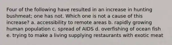 Four of the following have resulted in an increase in hunting bushmeat; one has not. Which one is not a cause of this increase? a. accessibility to remote areas b. rapidly growing human population c. spread of AIDS d. overfishing of ocean fish e. trying to make a living supplying restaurants with exotic meat