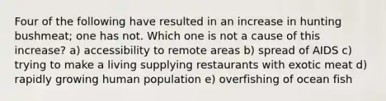 Four of the following have resulted in an increase in hunting bushmeat; one has not. Which one is not a cause of this increase? a) accessibility to remote areas b) spread of AIDS c) trying to make a living supplying restaurants with exotic meat d) rapidly growing human population e) overfishing of ocean fish