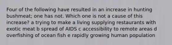 Four of the following have resulted in an increase in hunting bushmeat; one has not. Which one is not a cause of this increase? a trying to make a living supplying restaurants with exotic meat b spread of AIDS c accessibility to remote areas d overfishing of ocean fish e rapidly growing human population