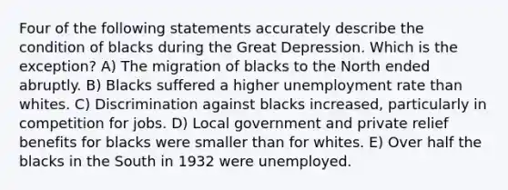 Four of the following statements accurately describe the condition of blacks during the Great Depression. Which is the exception? A) The migration of blacks to the North ended abruptly. B) Blacks suffered a higher unemployment rate than whites. C) Discrimination against blacks increased, particularly in competition for jobs. D) Local government and private relief benefits for blacks were smaller than for whites. E) Over half the blacks in the South in 1932 were unemployed.