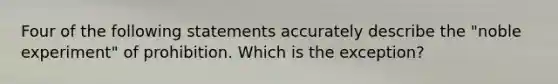 Four of the following statements accurately describe the "noble experiment" of prohibition. Which is the exception?