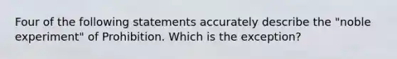 Four of the following statements accurately describe the "noble experiment" of Prohibition. Which is the exception?