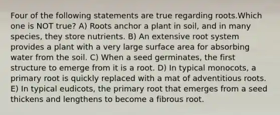 Four of the following statements are true regarding roots.Which one is NOT true? A) Roots anchor a plant in soil, and in many species, they store nutrients. B) An extensive root system provides a plant with a very large surface area for absorbing water from the soil. C) When a seed germinates, the first structure to emerge from it is a root. D) In typical monocots, a primary root is quickly replaced with a mat of adventitious roots. E) In typical eudicots, the primary root that emerges from a seed thickens and lengthens to become a fibrous root.