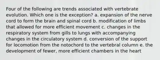 Four of the following are trends associated with vertebrate evolution. Which one is the exception?​ a. ​expansion of the nerve cord to form <a href='https://www.questionai.com/knowledge/kLMtJeqKp6-the-brain' class='anchor-knowledge'>the brain</a> and spinal cord b. ​modification of limbs that allowed for more efficient movement c. ​changes in the respiratory system from gills to lungs with accompanying changes in the circulatory system d. ​conversion of the support for locomotion from the notochord to the <a href='https://www.questionai.com/knowledge/ki4fsP39zf-vertebral-column' class='anchor-knowledge'>vertebral column</a> e. ​the development of fewer, more efficient chambers in <a href='https://www.questionai.com/knowledge/kya8ocqc6o-the-heart' class='anchor-knowledge'>the heart</a>