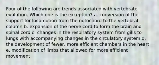 Four of the following are trends associated with vertebrate evolution. Which one is the exception? a. conversion of the support for locomotion from the notochord to the vertebral column b. expansion of the nerve cord to form the brain and spinal cord c. changes in the respiratory system from gills to lungs with accompanying changes in the circulatory system d. the development of fewer, more efficient chambers in the heart e. modification of limbs that allowed for more efficient movement