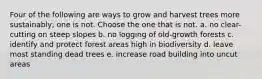 Four of the following are ways to grow and harvest trees more sustainably; one is not. Choose the one that is not. a. no clear-cutting on steep slopes b. no logging of old-growth forests c. identify and protect forest areas high in biodiversity d. leave most standing dead trees e. increase road building into uncut areas