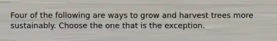 Four of the following are ways to grow and harvest trees more sustainably. Choose the one that is the exception.