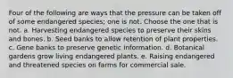 Four of the following are ways that the pressure can be taken off of some endangered species; one is not. Choose the one that is not. a. Harvesting endangered species to preserve their skins and bones. b. Seed banks to allow retention of plant properties. c. Gene banks to preserve genetic information. d. Botanical gardens grow living endangered plants. e. Raising endangered and threatened species on farms for commercial sale.