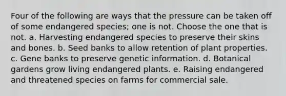 Four of the following are ways that the pressure can be taken off of some endangered species; one is not. Choose the one that is not. a. Harvesting endangered species to preserve their skins and bones. b. Seed banks to allow retention of plant properties. c. Gene banks to preserve genetic information. d. Botanical gardens grow living endangered plants. e. Raising endangered and threatened species on farms for commercial sale.