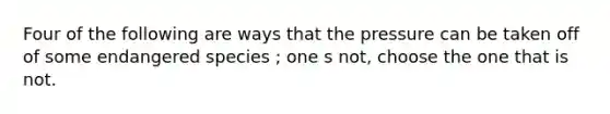 Four of the following are ways that the pressure can be taken off of some endangered species ; one s not, choose the one that is not.