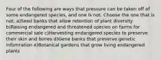 Four of the following are ways that pressure can be taken off of some endangered species, and one is not. Choose the one that is not. a)Seed banks that allow retention of plant diversity b)Raising endangered and threatened species on farms for commercial sale c)Harvesting endangered species to preserve their skin and bones d)Gene banks that preserve genetic infomration e)Botanical gardens that grow living endangered plants