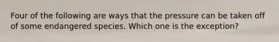 Four of the following are ways that the pressure can be taken off of some endangered species. Which one is the exception?