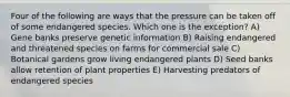 Four of the following are ways that the pressure can be taken off of some endangered species. Which one is the exception? A) Gene banks preserve genetic information B) Raising endangered and threatened species on farms for commercial sale C) Botanical gardens grow living endangered plants D) Seed banks allow retention of plant properties E) Harvesting predators of endangered species