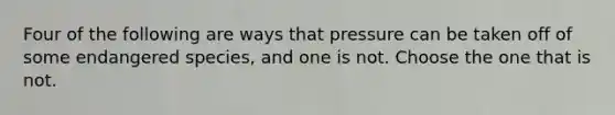 Four of the following are ways that pressure can be taken off of some endangered species, and one is not. Choose the one that is not.