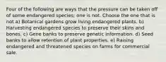 Four of the following are ways that the pressure can be taken off of some endangered species; one is not. Choose the one that is not a) Botanical gardens grow living endangered plants. b) Harvesting endangered species to preserve their skins and bones. c) Gene banks to preserve genetic information. d) Seed banks to allow retention of plant properties. e) Raising endangered and threatened species on farms for commercial sale.