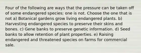 Four of the following are ways that the pressure can be taken off of some endangered species; one is not. Choose the one that is not a) Botanical gardens grow living endangered plants. b) Harvesting endangered species to preserve their skins and bones. c) Gene banks to preserve genetic information. d) Seed banks to allow retention of plant properties. e) Raising endangered and threatened species on farms for commercial sale.