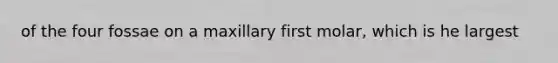 of the four fossae on a maxillary first molar, which is he largest
