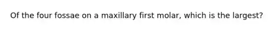 Of the four fossae on a maxillary first molar, which is the largest?