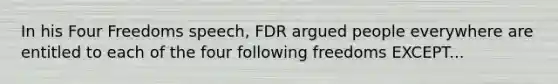 In his Four Freedoms speech, FDR argued people everywhere are entitled to each of the four following freedoms EXCEPT...