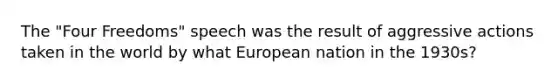 The "Four Freedoms" speech was the result of aggressive actions taken in the world by what European nation in the 1930s?