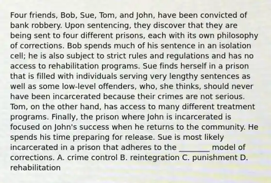 Four friends, Bob, Sue, Tom, and John, have been convicted of bank robbery. Upon sentencing, they discover that they are being sent to four different prisons, each with its own philosophy of corrections. Bob spends much of his sentence in an isolation cell; he is also subject to strict rules and regulations and has no access to rehabilitation programs. Sue finds herself in a prison that is filled with individuals serving very lengthy sentences as well as some low-level offenders, who, she thinks, should never have been incarcerated because their crimes are not serious. Tom, on the other hand, has access to many different treatment programs. Finally, the prison where John is incarcerated is focused on John's success when he returns to the community. He spends his time preparing for release. Sue is most likely incarcerated in a prison that adheres to the ________ model of corrections. A. crime control B. reintegration C. punishment D. rehabilitation