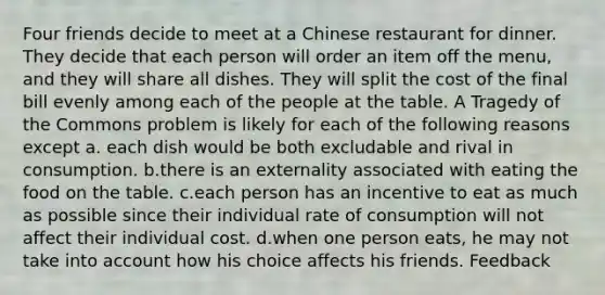 Four friends decide to meet at a Chinese restaurant for dinner. They decide that each person will order an item off the menu, and they will share all dishes. They will split the cost of the final bill evenly among each of the people at the table. A Tragedy of the Commons problem is likely for each of the following reasons except a. each dish would be both excludable and rival in consumption. b.there is an externality associated with eating the food on the table. c.each person has an incentive to eat as much as possible since their individual rate of consumption will not affect their individual cost. d.when one person eats, he may not take into account how his choice affects his friends. Feedback