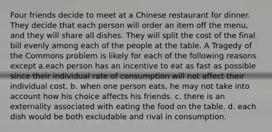 Four friends decide to meet at a Chinese restaurant for dinner. They decide that each person will order an item off the menu, and they will share all dishes. They will split the cost of the final bill evenly among each of the people at the table. A Tragedy of the Commons problem is likely for each of the following reasons except a.each person has an incentive to eat as fast as possible since their individual rate of consumption will not affect their individual cost. b. when one person eats, he may not take into account how his choice affects his friends. c. there is an externality associated with eating the food on the table. d. each dish would be both excludable and rival in consumption.