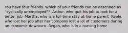 You have four friends. Which of your friends can be described as "cyclically unemployed"? -Arthur, who quit his job to look for a better job -Martha, who is a full-time stay-at-home parent -Keele, who lost her job after her company lost a lot of customers during an economic downturn -Regan, who is in a nursing home