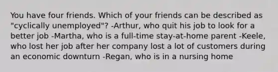 You have four friends. Which of your friends can be described as "cyclically unemployed"? -Arthur, who quit his job to look for a better job -Martha, who is a full-time stay-at-home parent -Keele, who lost her job after her company lost a lot of customers during an economic downturn -Regan, who is in a nursing home