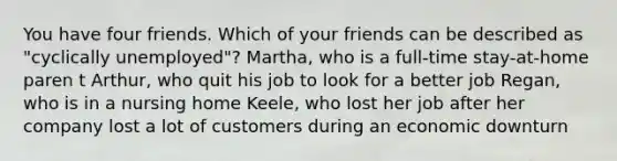 You have four friends. Which of your friends can be described as "cyclically unemployed"? Martha, who is a full-time stay-at-home paren t Arthur, who quit his job to look for a better job Regan, who is in a nursing home Keele, who lost her job after her company lost a lot of customers during an economic downturn