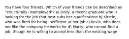 You have four friends. Which of your friends can be described as "structurally unemployed"? a) Dolly, a recent graduate who is looking for the job that best suits her qualifications b) Kirstie, who was fired for being inefficient at her job c) Kevin, who does not like the company he works for d) Marty, who cannot find a job, though he is willing to accept less than the existing wage