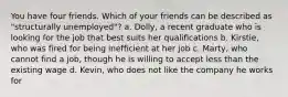 You have four friends. Which of your friends can be described as "structurally unemployed"? a. Dolly, a recent graduate who is looking for the job that best suits her qualifications b. Kirstie, who was fired for being inefficient at her job c. Marty, who cannot find a job, though he is willing to accept less than the existing wage d. Kevin, who does not like the company he works for