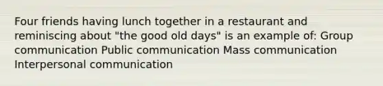 Four friends having lunch together in a restaurant and reminiscing about "the good old days" is an example of: Group communication Public communication Mass communication Interpersonal communication