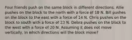 Four friends push on the same block in different directions. Allie pushes on the block to the north with a force of 18 N. Bill pushes on the block to the east with a force of 14 N. Chris pushes on the block to south with a force of 23 N. Debra pushes on the block to the west with a force of 20 N. Assuming it does not move vertically, in which directions will the block move?